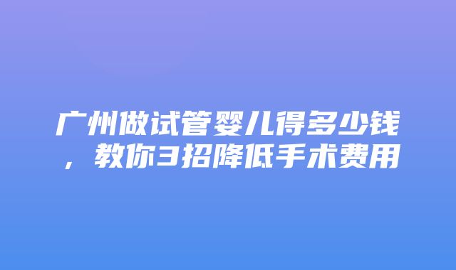 广州做试管婴儿得多少钱，教你3招降低手术费用