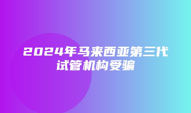 2024年马来西亚第三代试管机构受骗