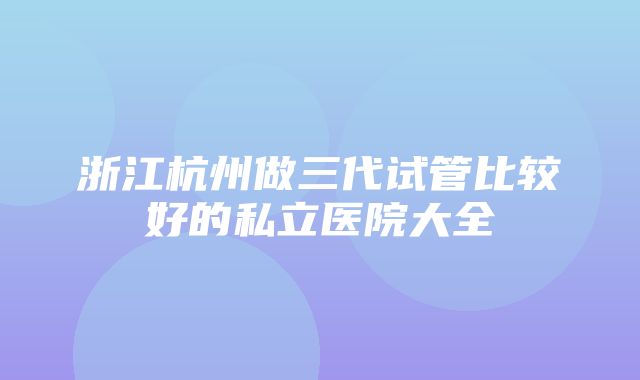 浙江杭州做三代试管比较好的私立医院大全