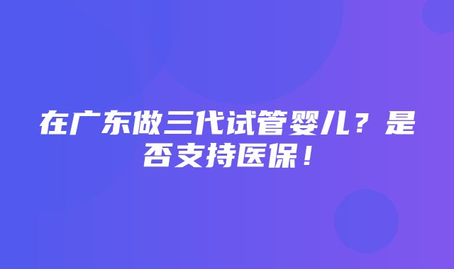 在广东做三代试管婴儿？是否支持医保！