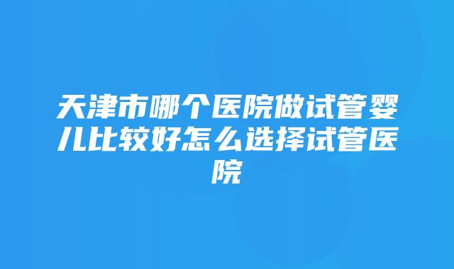 天津市哪个医院做试管婴儿比较好怎么选择试管医院