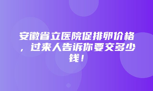 安徽省立医院促排卵价格，过来人告诉你要交多少钱！