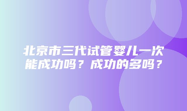 北京市三代试管婴儿一次能成功吗？成功的多吗？