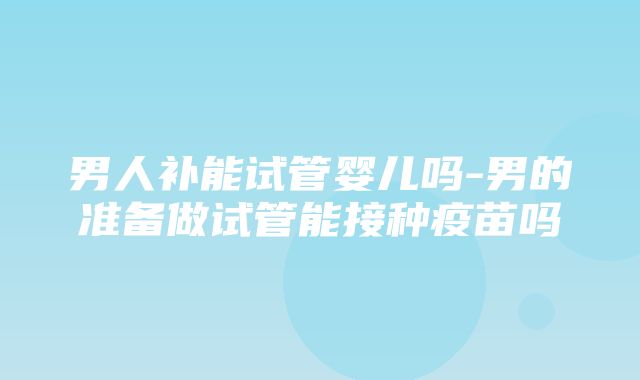 男人补能试管婴儿吗-男的准备做试管能接种疫苗吗