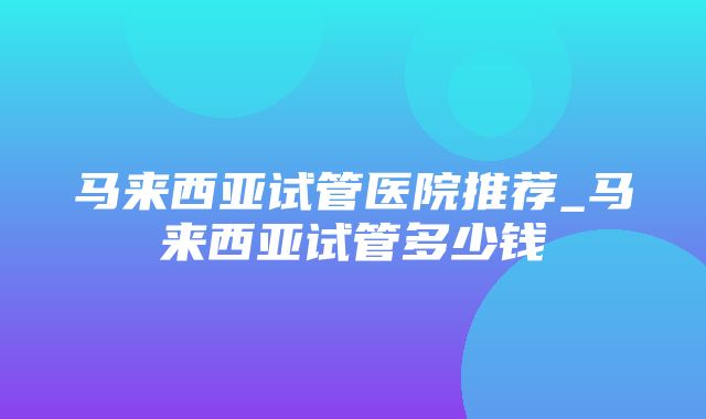 马来西亚试管医院推荐_马来西亚试管多少钱