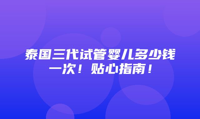 泰国三代试管婴儿多少钱一次！贴心指南！