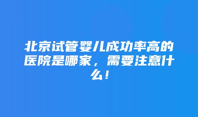 北京试管婴儿成功率高的医院是哪家，需要注意什么！