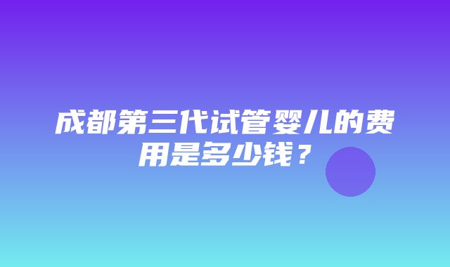 成都第三代试管婴儿的费用是多少钱？