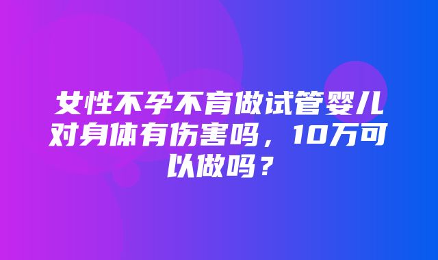 女性不孕不育做试管婴儿对身体有伤害吗，10万可以做吗？