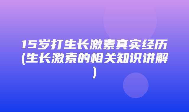 15岁打生长激素真实经历(生长激素的相关知识讲解)