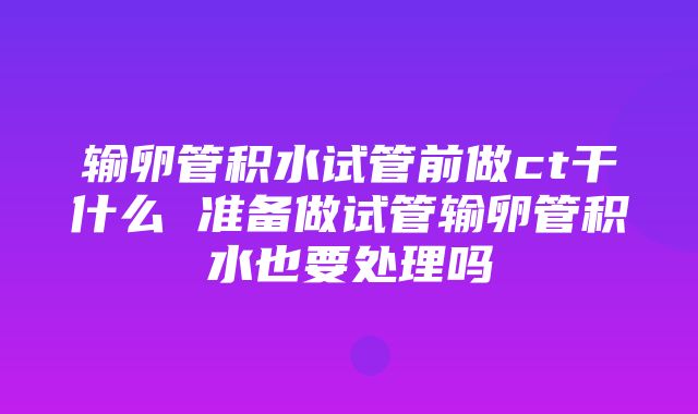 输卵管积水试管前做ct干什么 准备做试管输卵管积水也要处理吗