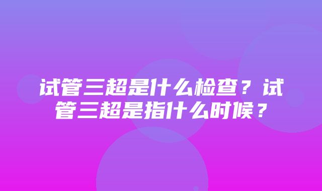 试管三超是什么检查？试管三超是指什么时候？