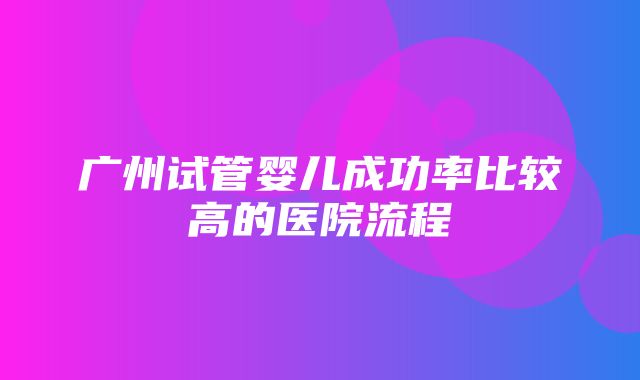 广州试管婴儿成功率比较高的医院流程