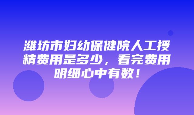 潍坊市妇幼保健院人工授精费用是多少，看完费用明细心中有数！