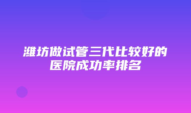 潍坊做试管三代比较好的医院成功率排名