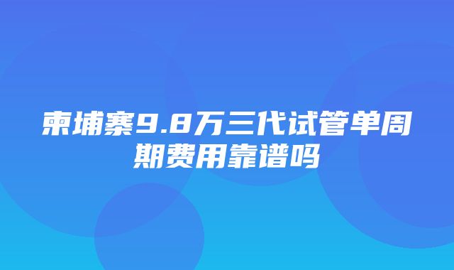 柬埔寨9.8万三代试管单周期费用靠谱吗