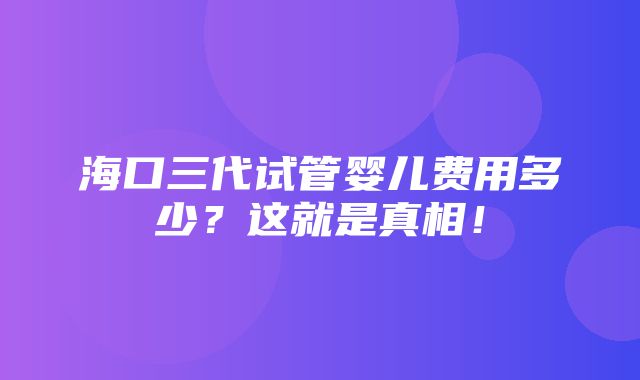 海口三代试管婴儿费用多少？这就是真相！