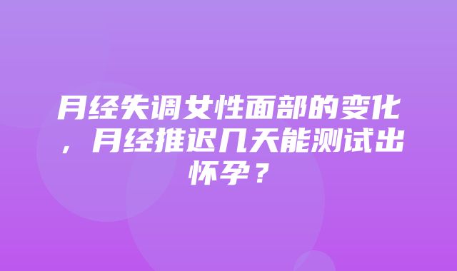 月经失调女性面部的变化，月经推迟几天能测试出怀孕？