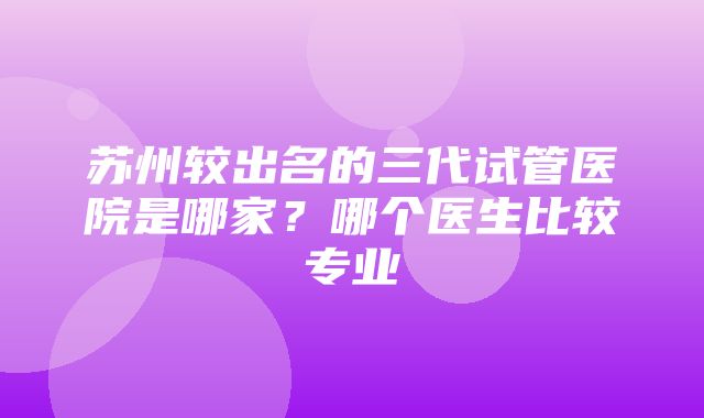 苏州较出名的三代试管医院是哪家？哪个医生比较专业