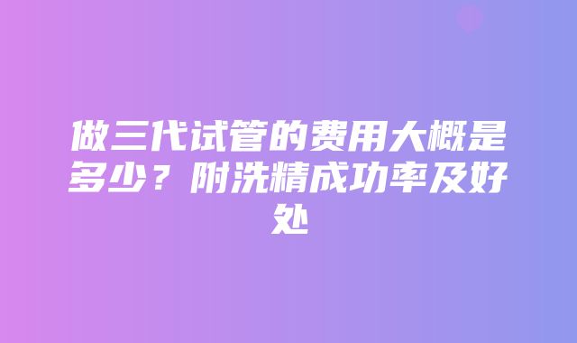 做三代试管的费用大概是多少？附洗精成功率及好处