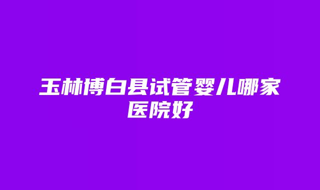 玉林博白县试管婴儿哪家医院好