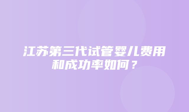 江苏第三代试管婴儿费用和成功率如何？