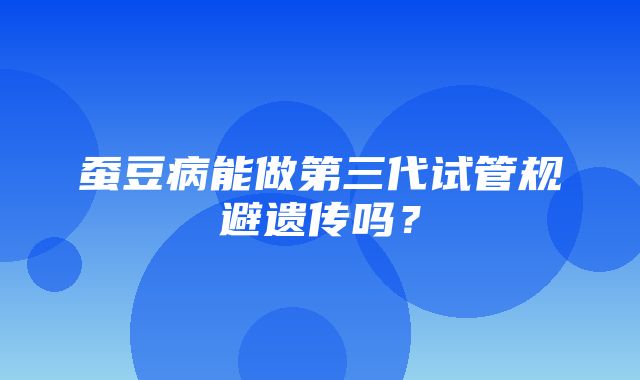 蚕豆病能做第三代试管规避遗传吗？