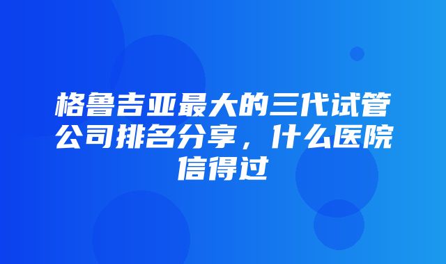 格鲁吉亚最大的三代试管公司排名分享，什么医院信得过