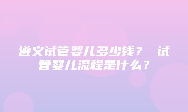 遵义试管婴儿多少钱？ 试管婴儿流程是什么？