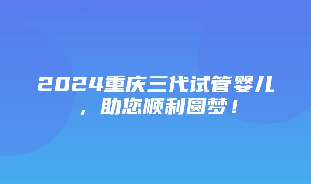 2024重庆三代试管婴儿，助您顺利圆梦！