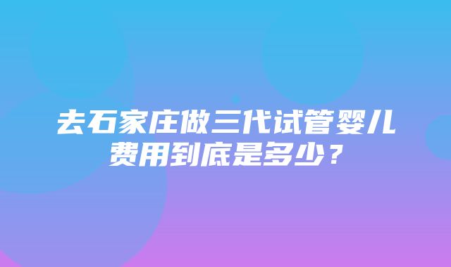 去石家庄做三代试管婴儿费用到底是多少？