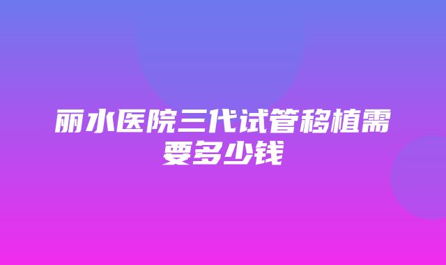 丽水医院三代试管移植需要多少钱