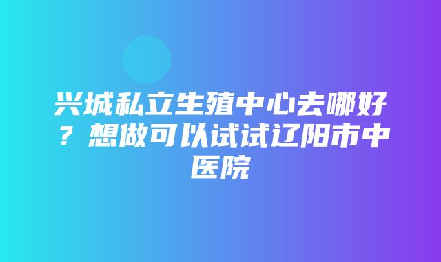 兴城私立生殖中心去哪好？想做可以试试辽阳市中医院