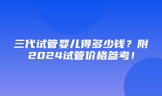 三代试管婴儿得多少钱？附2024试管价格参考！