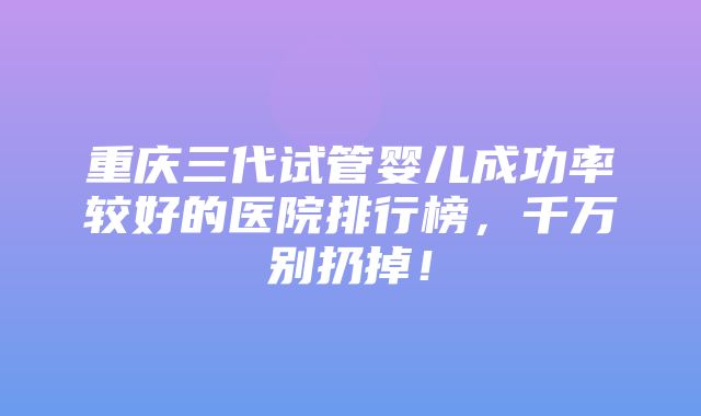 重庆三代试管婴儿成功率较好的医院排行榜，千万别扔掉！