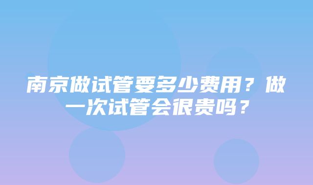 南京做试管要多少费用？做一次试管会很贵吗？