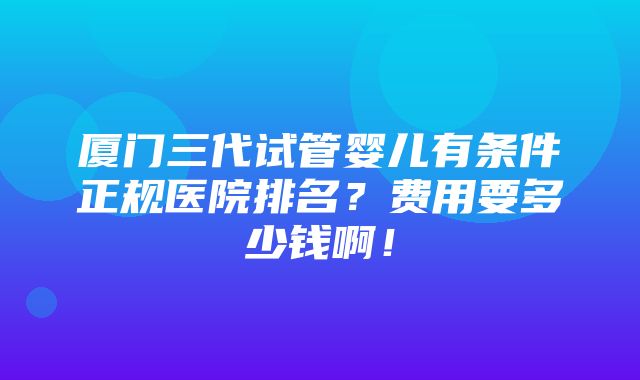 厦门三代试管婴儿有条件正规医院排名？费用要多少钱啊！