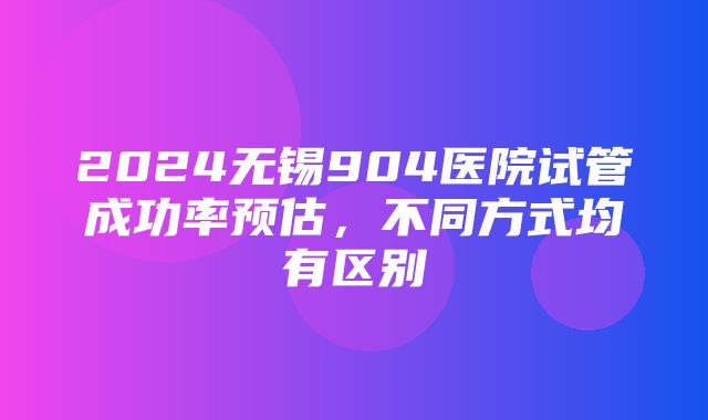 2024无锡904医院试管成功率预估，不同方式均有区别