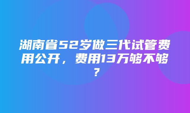 湖南省52岁做三代试管费用公开，费用13万够不够？