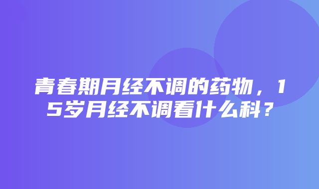 青春期月经不调的药物，15岁月经不调看什么科？