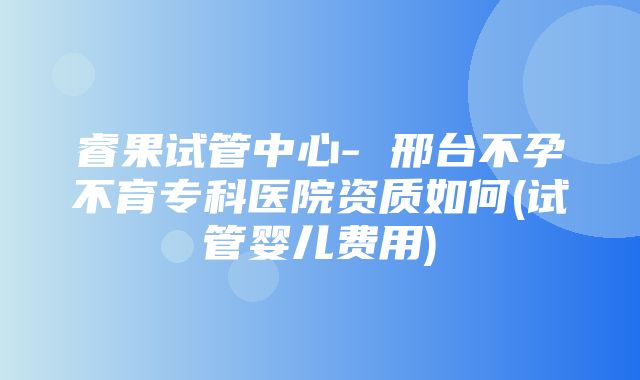 睿果试管中心- 邢台不孕不育专科医院资质如何(试管婴儿费用)