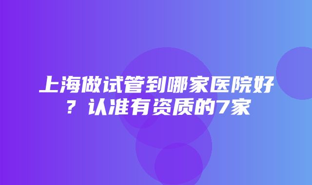 上海做试管到哪家医院好？认准有资质的7家