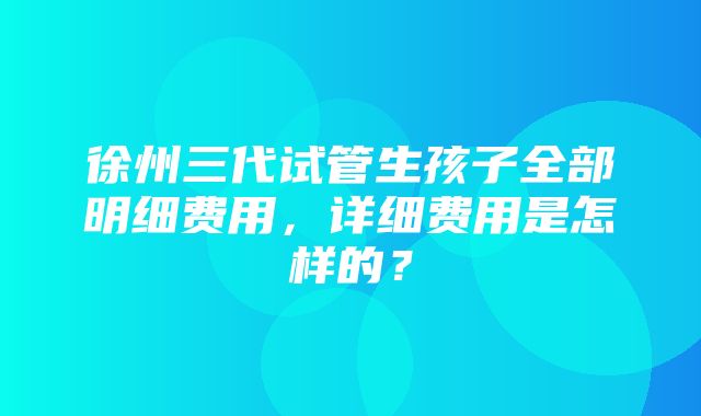 徐州三代试管生孩子全部明细费用，详细费用是怎样的？