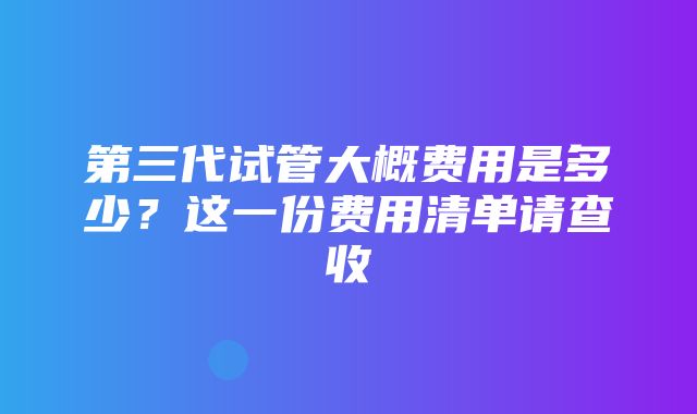 第三代试管大概费用是多少？这一份费用清单请查收