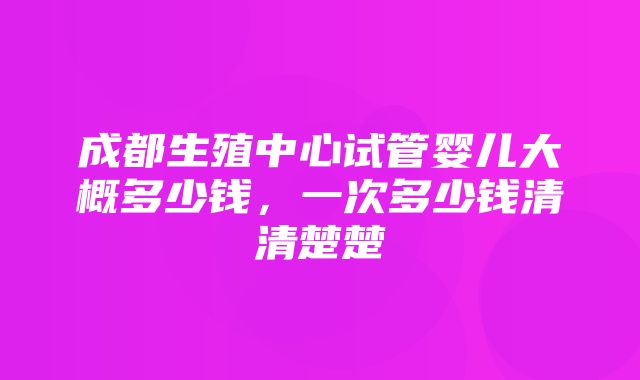 成都生殖中心试管婴儿大概多少钱，一次多少钱清清楚楚