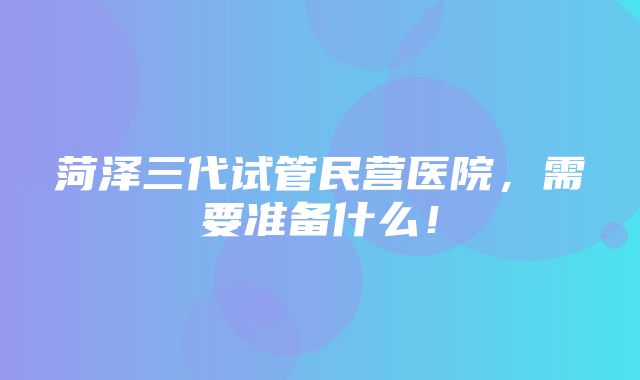 菏泽三代试管民营医院，需要准备什么！