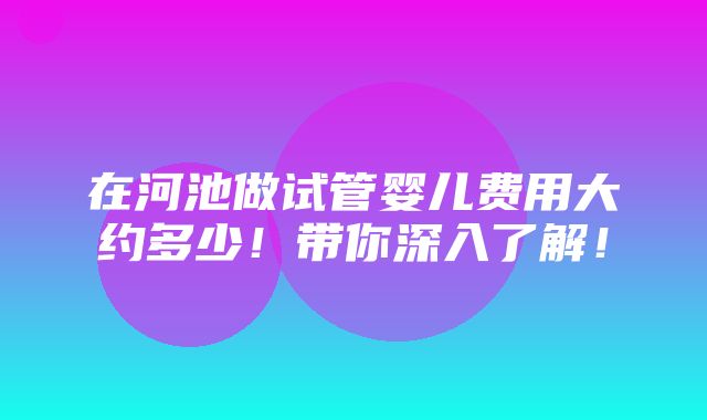 在河池做试管婴儿费用大约多少！带你深入了解！