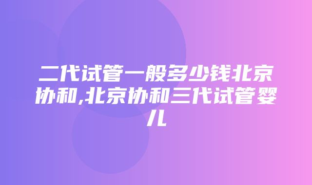 二代试管一般多少钱北京协和,北京协和三代试管婴儿