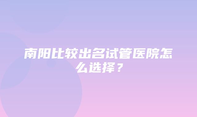 南阳比较出名试管医院怎么选择？