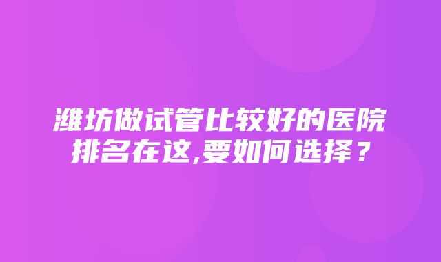 潍坊做试管比较好的医院排名在这,要如何选择？